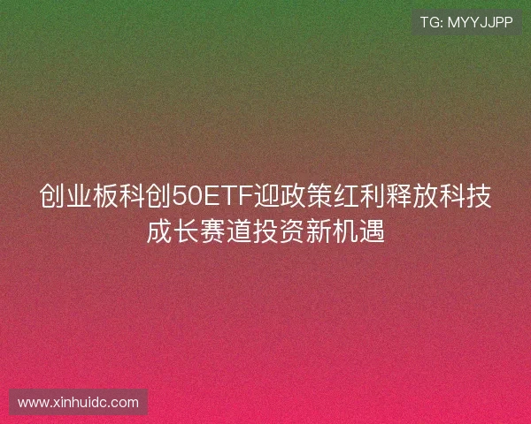 创业板科创50ETF迎政策红利释放科技成长赛道投资新机遇 创业板科创50ETF迎政策红利释放科技成长赛道投资新机遇